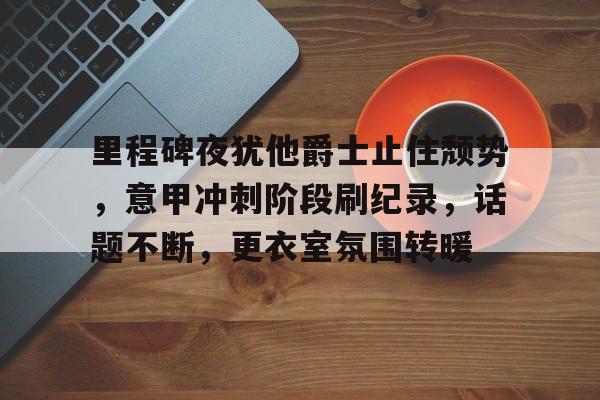 开云体育 注册-里程碑夜犹他爵士止住颓势，意甲冲刺阶段刷纪录，话题不断，更衣室氛围转暖的简单介绍