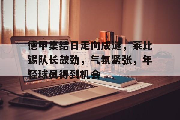 开云体育 注册-关于德甲集结日走向成谜，莱比锡队长鼓劲，气氛紧张，年轻球员得到机会的信息