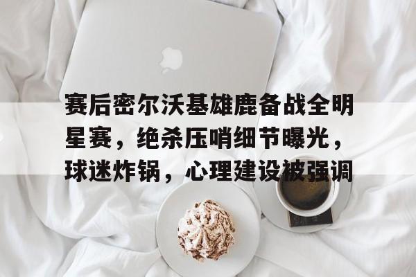 开云体育-关于赛后密尔沃基雄鹿备战全明星赛，绝杀压哨细节曝光，球迷炸锅，心理建设被强调的信息